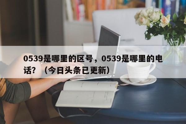 0539是哪里的区号，0539是哪里的电话？（今日头条已更新）