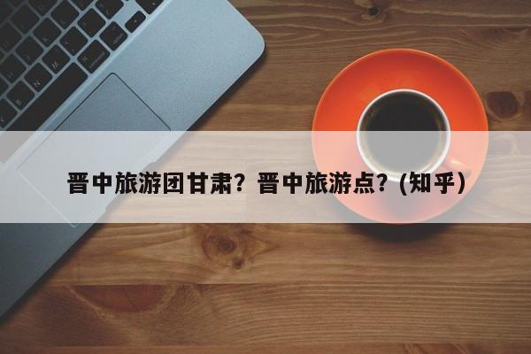 晋中旅游团甘肃？晋中旅游点？(知乎）